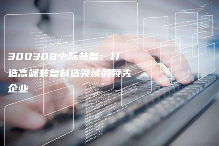 300308中际装备：打造高端装备制造领域的领先企业