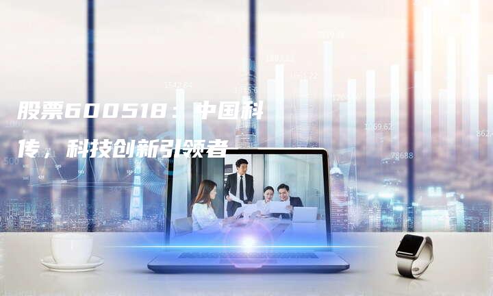 股票600518：中国科传，科技创新引领者