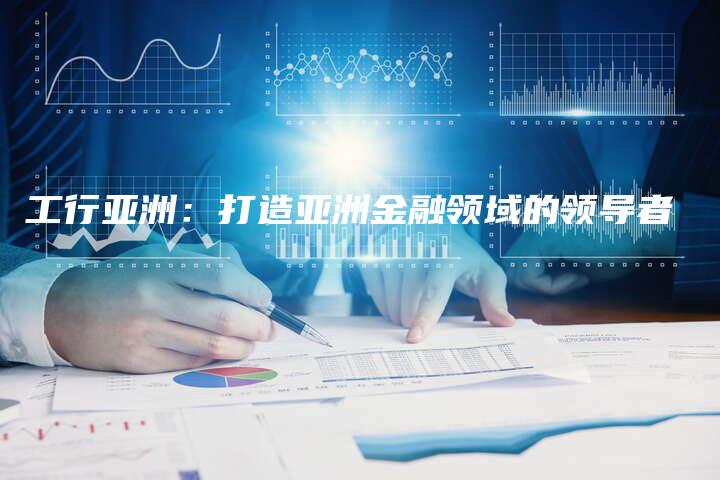 工行亚洲：打造亚洲金融领域的领导者