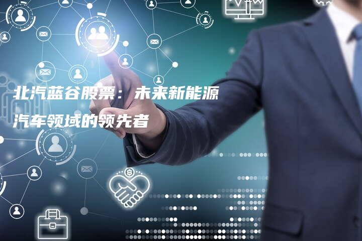 北汽蓝谷股票：未来新能源汽车领域的领先者