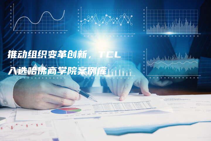 推动组织变革创新，TCL入选哈佛商学院案例库