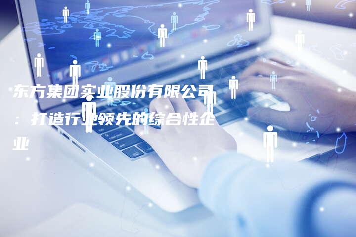 东方集团实业股份有限公司：打造行业领先的综合性企业