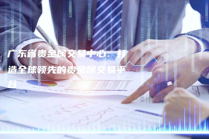 广东省贵金属交易中心：打造全球领先的贵金属交易平台