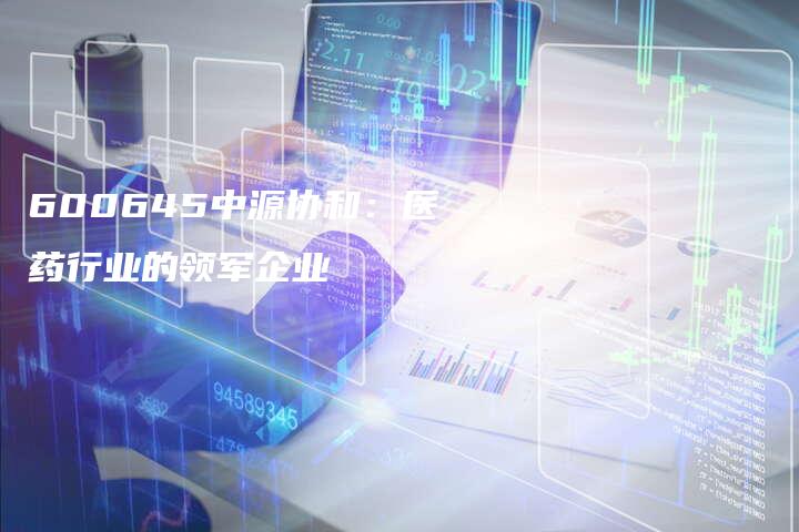 600645中源协和：医药行业的领军企业