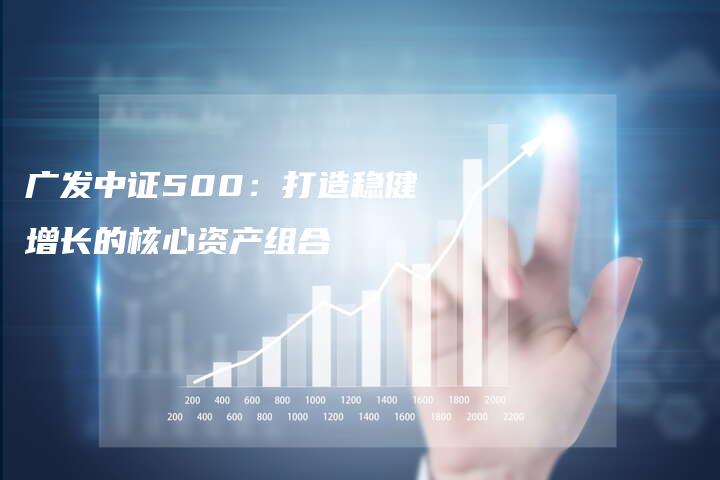 广发中证500：打造稳健增长的核心资产组合