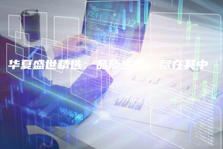 华夏盛世精选：品质生活，尽在其中