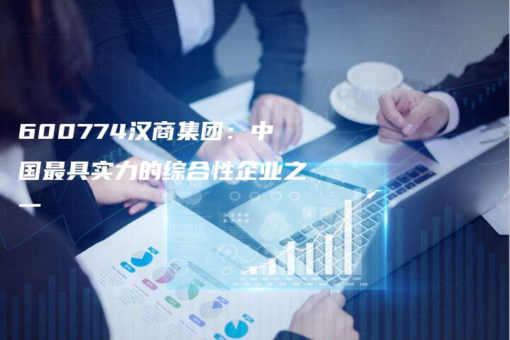 600774汉商集团：中国最具实力的综合性企业之一