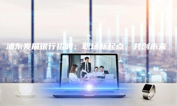 浦东发展银行招聘：职场新起点，共创未来