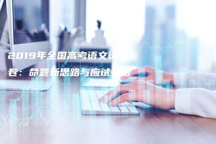 2019年全国高考语文试卷：命题新思路与应试策略