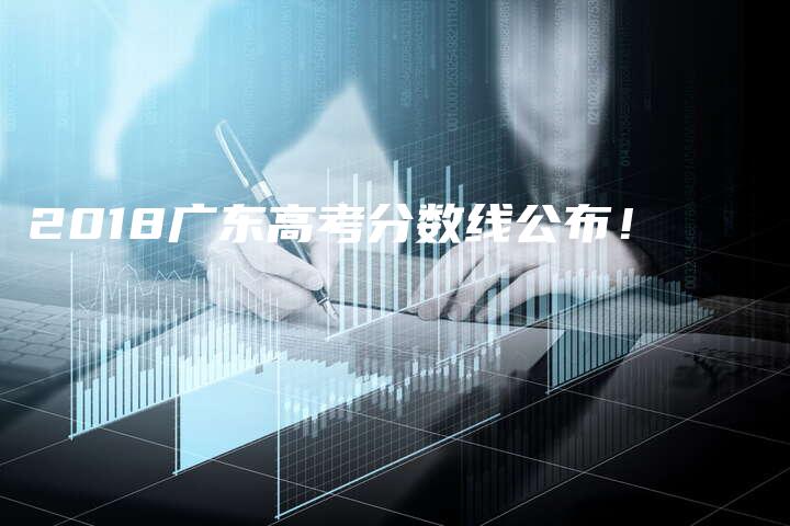 2018广东高考分数线公布！